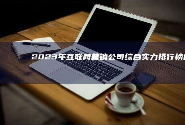 2023年互联网营销公司综合实力排行榜：创新策略与品牌影响力榜